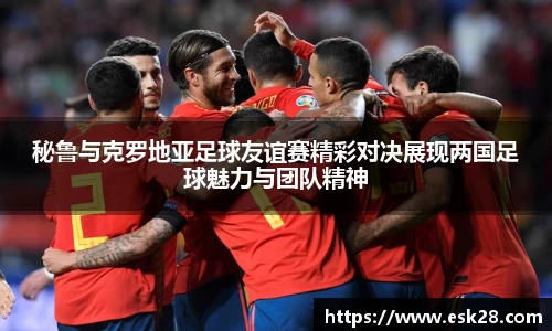 秘鲁与克罗地亚足球友谊赛精彩对决展现两国足球魅力与团队精神